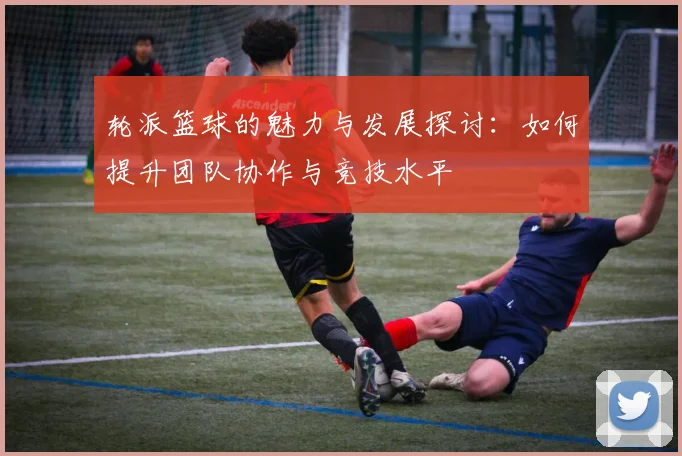 轮派篮球的魅力与发展探讨：如何提升团队协作与竞技水平