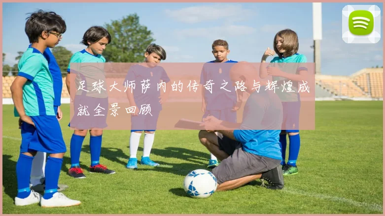 足球大师萨内的传奇之路与辉煌成就全景回顾