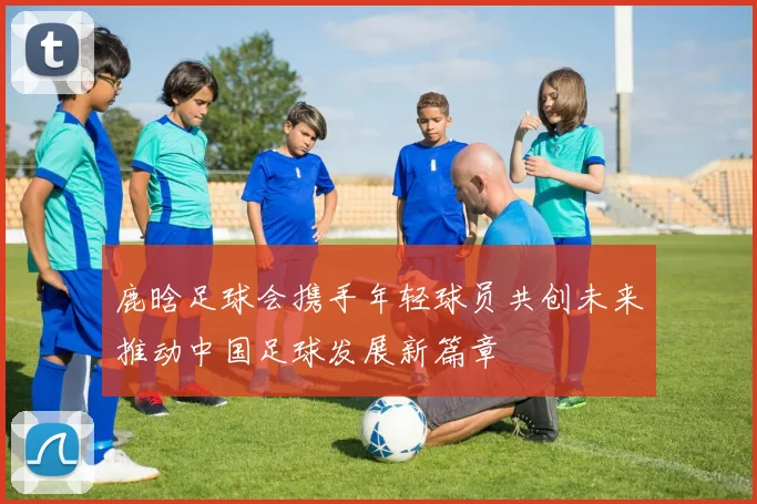 鹿晗足球会携手年轻球员共创未来推动中国足球发展新篇章