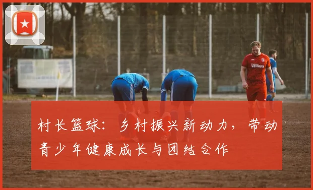 村长篮球：乡村振兴新动力，带动青少年健康成长与团结合作