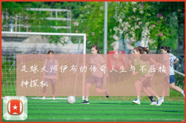 足球大师伊布的传奇人生与不屈精神探秘